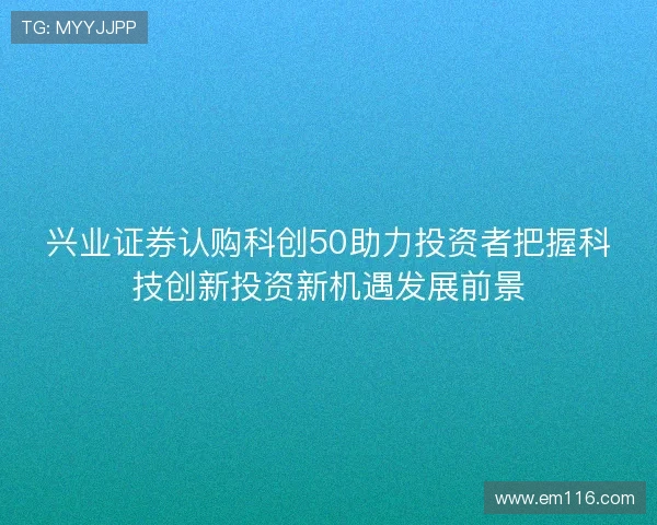 兴业证券认购科创50助力投资者把握科技创新投资新机遇发展前景